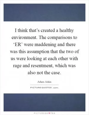 I think that’s created a healthy environment. The comparisons to ‘ER’ were maddening and there was this assumption that the two of us were looking at each other with rage and resentment, which was also not the case Picture Quote #1