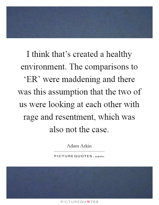 I think that's created a healthy environment. The comparisons to ‘ER' were maddening and there was this assumption that the two of us were looking at each other with rage and resentment, which was also not the case. Picture Quote #1