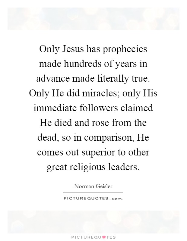 Only Jesus has prophecies made hundreds of years in advance made literally true. Only He did miracles; only His immediate followers claimed He died and rose from the dead, so in comparison, He comes out superior to other great religious leaders. Picture Quote #1