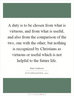 A duty is to be chosen from what is virtuous, and from what is useful, and also from the comparison of the two, one with the other; but nothing is recognized by Christians as virtuous or useful which is not helpful to the future life Picture Quote #1
