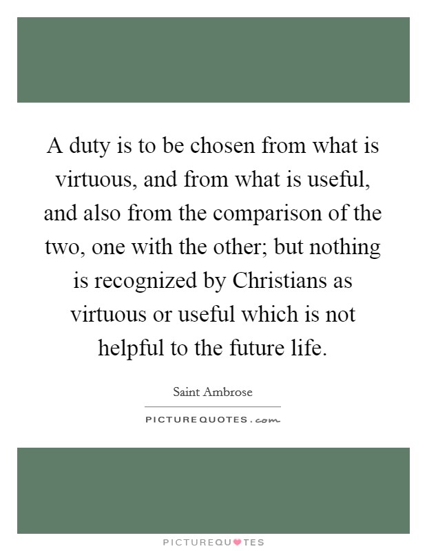 A duty is to be chosen from what is virtuous, and from what is useful, and also from the comparison of the two, one with the other; but nothing is recognized by Christians as virtuous or useful which is not helpful to the future life. Picture Quote #1