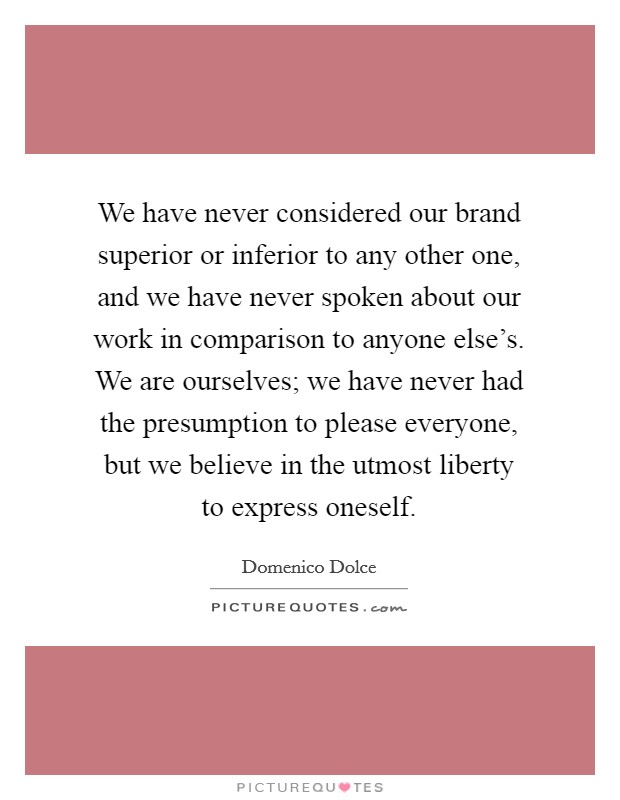We have never considered our brand superior or inferior to any other one, and we have never spoken about our work in comparison to anyone else's. We are ourselves; we have never had the presumption to please everyone, but we believe in the utmost liberty to express oneself. Picture Quote #1