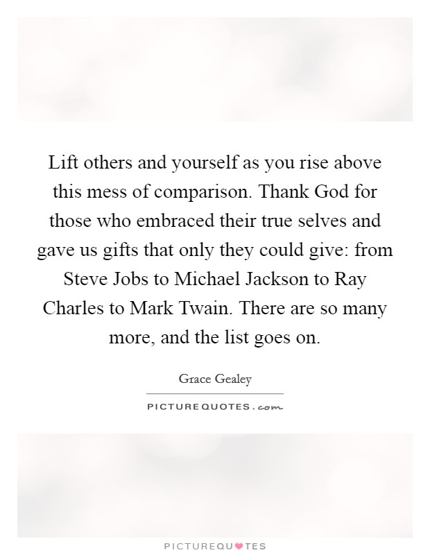 Lift others and yourself as you rise above this mess of comparison. Thank God for those who embraced their true selves and gave us gifts that only they could give: from Steve Jobs to Michael Jackson to Ray Charles to Mark Twain. There are so many more, and the list goes on. Picture Quote #1