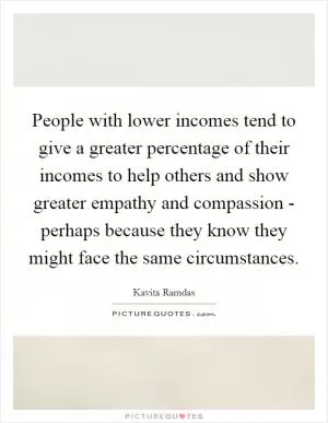 People with lower incomes tend to give a greater percentage of their incomes to help others and show greater empathy and compassion - perhaps because they know they might face the same circumstances Picture Quote #1