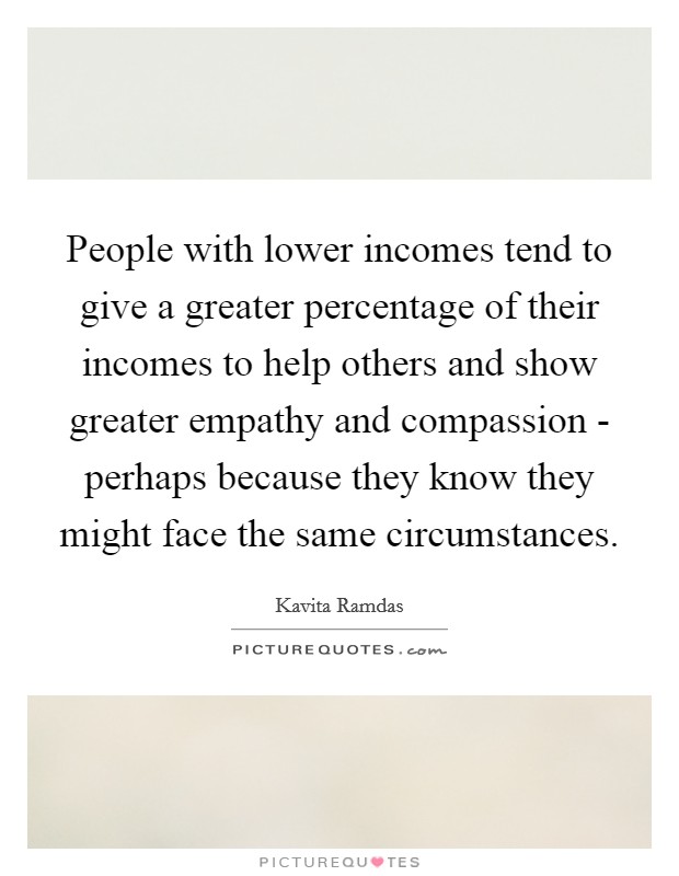 People with lower incomes tend to give a greater percentage of their incomes to help others and show greater empathy and compassion - perhaps because they know they might face the same circumstances. Picture Quote #1