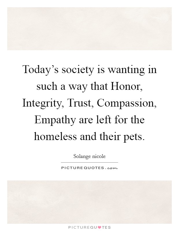 Today's society is wanting in such a way that Honor, Integrity, Trust, Compassion, Empathy are left for the homeless and their pets. Picture Quote #1