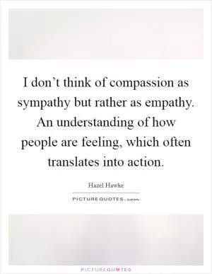 I don’t think of compassion as sympathy but rather as empathy. An understanding of how people are feeling, which often translates into action Picture Quote #1