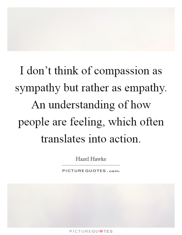 I don't think of compassion as sympathy but rather as empathy. An understanding of how people are feeling, which often translates into action. Picture Quote #1