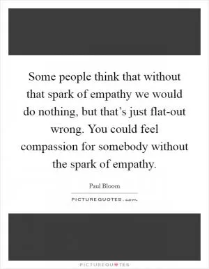 Some people think that without that spark of empathy we would do nothing, but that’s just flat-out wrong. You could feel compassion for somebody without the spark of empathy Picture Quote #1