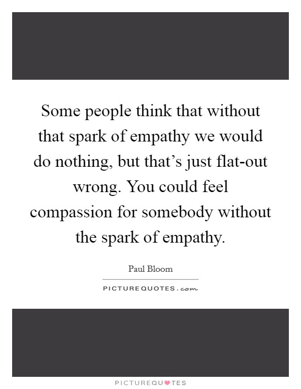 Some people think that without that spark of empathy we would do nothing, but that's just flat-out wrong. You could feel compassion for somebody without the spark of empathy. Picture Quote #1