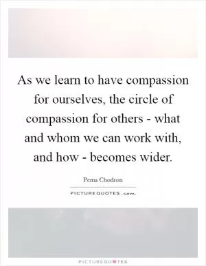 As we learn to have compassion for ourselves, the circle of compassion for others - what and whom we can work with, and how - becomes wider Picture Quote #1