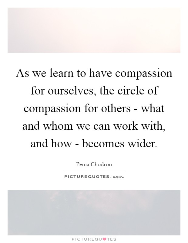 As we learn to have compassion for ourselves, the circle of compassion for others - what and whom we can work with, and how - becomes wider. Picture Quote #1