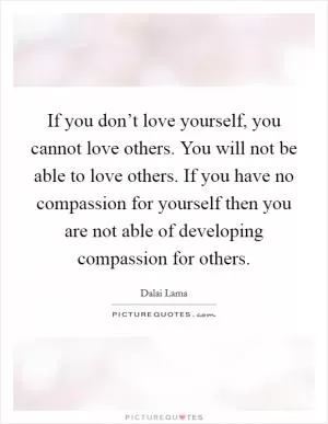 If you don’t love yourself, you cannot love others. You will not be able to love others. If you have no compassion for yourself then you are not able of developing compassion for others Picture Quote #1