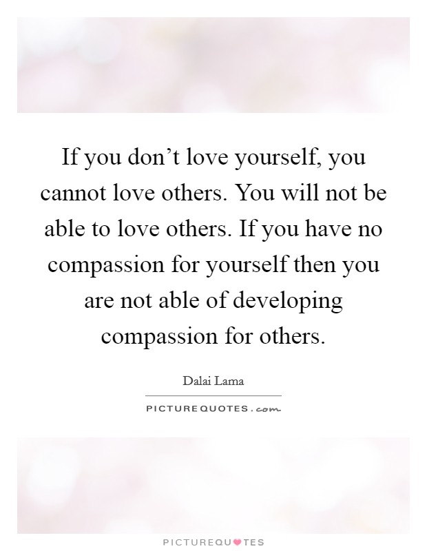 If you don't love yourself, you cannot love others. You will not be able to love others. If you have no compassion for yourself then you are not able of developing compassion for others. Picture Quote #1