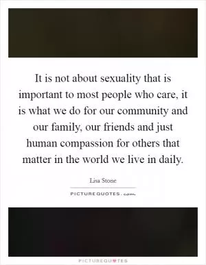 It is not about sexuality that is important to most people who care, it is what we do for our community and our family, our friends and just human compassion for others that matter in the world we live in daily Picture Quote #1