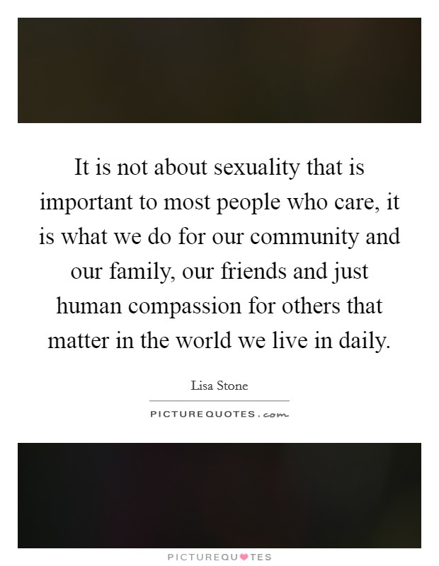 It is not about sexuality that is important to most people who care, it is what we do for our community and our family, our friends and just human compassion for others that matter in the world we live in daily. Picture Quote #1