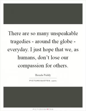 There are so many unspeakable tragedies - around the globe - everyday. I just hope that we, as humans, don’t lose our compassion for others Picture Quote #1
