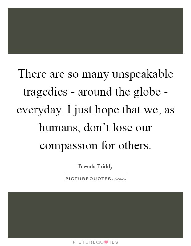 There are so many unspeakable tragedies - around the globe - everyday. I just hope that we, as humans, don't lose our compassion for others. Picture Quote #1