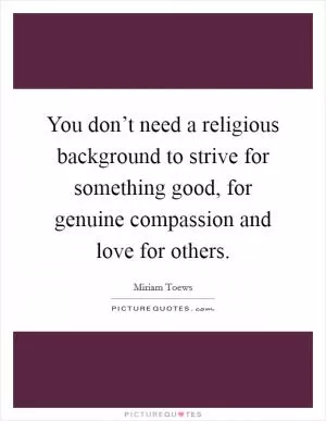 You don’t need a religious background to strive for something good, for genuine compassion and love for others Picture Quote #1