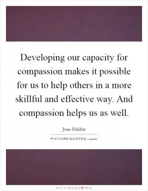 Developing our capacity for compassion makes it possible for us to help others in a more skillful and effective way. And compassion helps us as well Picture Quote #1
