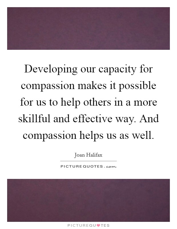 Developing our capacity for compassion makes it possible for us to help others in a more skillful and effective way. And compassion helps us as well. Picture Quote #1