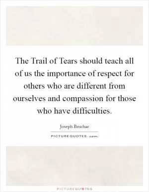 The Trail of Tears should teach all of us the importance of respect for others who are different from ourselves and compassion for those who have difficulties Picture Quote #1