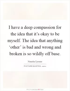 I have a deep compassion for the idea that it’s okay to be myself. The idea that anything ‘other’ is bad and wrong and broken is so wildly off base Picture Quote #1