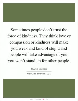 Sometimes people don’t trust the force of kindness. They think love or compassion or kindness will make you weak and kind of stupid and people will take advantage of you; you won’t stand up for other people Picture Quote #1