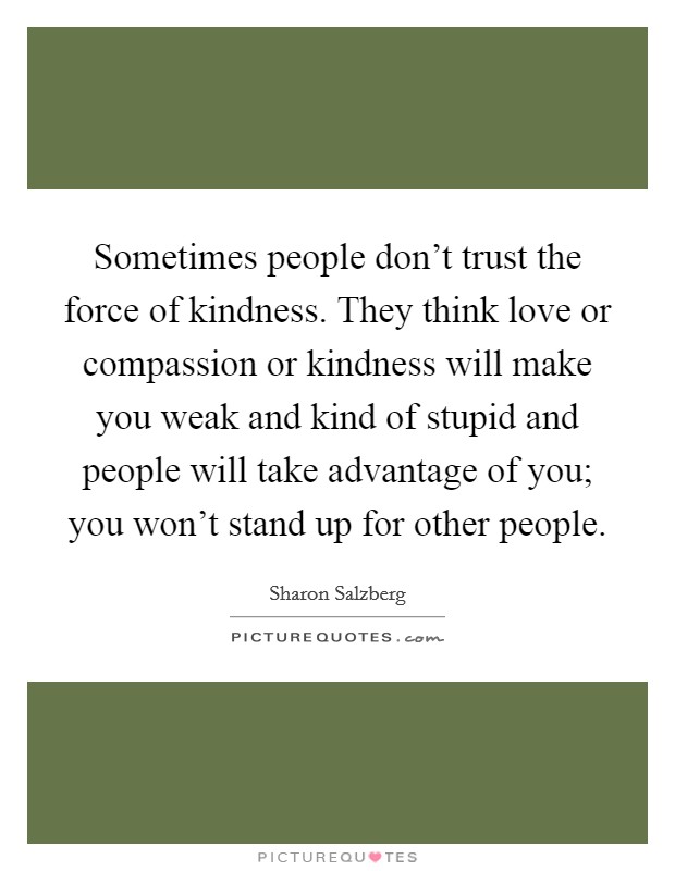 Sometimes people don't trust the force of kindness. They think love or compassion or kindness will make you weak and kind of stupid and people will take advantage of you; you won't stand up for other people. Picture Quote #1