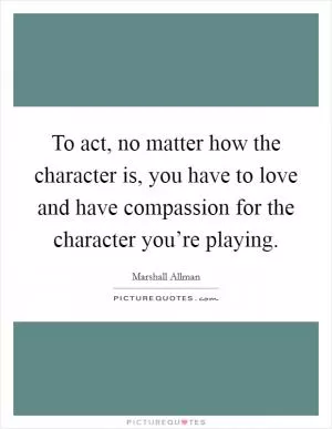 To act, no matter how the character is, you have to love and have compassion for the character you’re playing Picture Quote #1