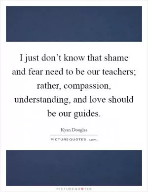 I just don’t know that shame and fear need to be our teachers; rather, compassion, understanding, and love should be our guides Picture Quote #1