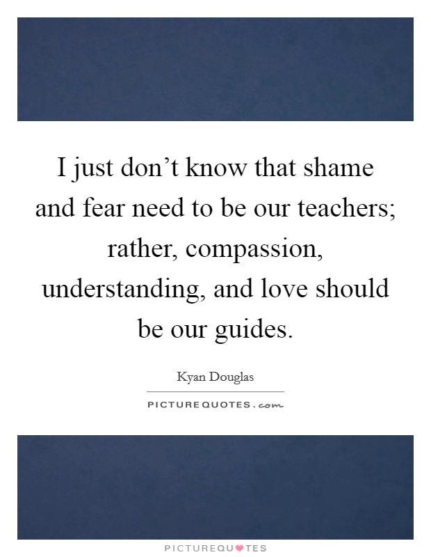 I just don't know that shame and fear need to be our teachers; rather, compassion, understanding, and love should be our guides. Picture Quote #1