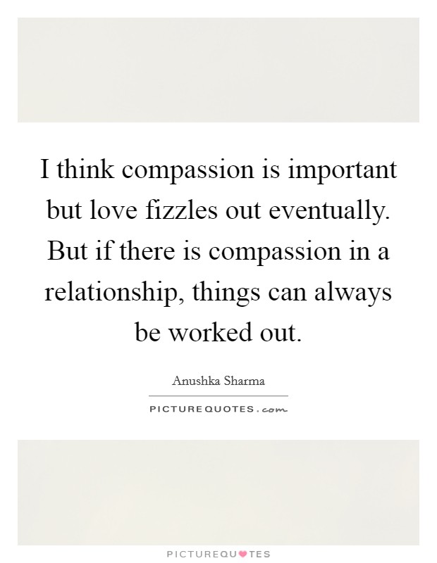 I think compassion is important but love fizzles out eventually. But if there is compassion in a relationship, things can always be worked out. Picture Quote #1