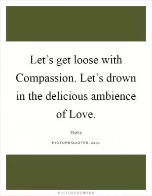 Let’s get loose with Compassion. Let’s drown in the delicious ambience of Love Picture Quote #1
