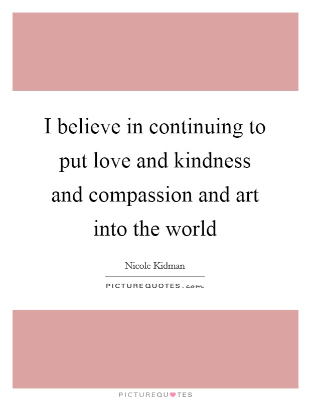 I believe in continuing to put love and kindness and compassion and art into the world Picture Quote #1