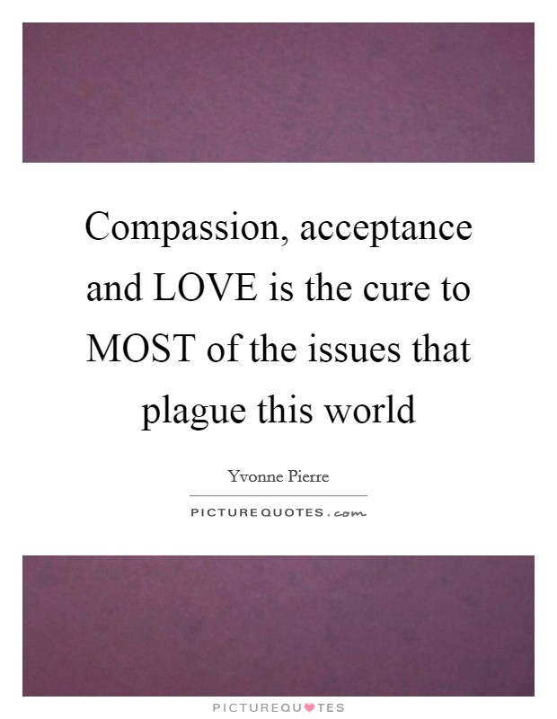 Compassion, acceptance and LOVE is the cure to MOST of the issues that plague this world Picture Quote #1