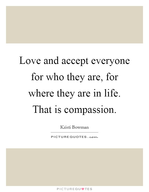 Love and accept everyone for who they are, for where they are in life. That is compassion. Picture Quote #1