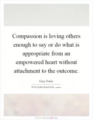 Compassion is loving others enough to say or do what is appropriate from an empowered heart without attachment to the outcome Picture Quote #1