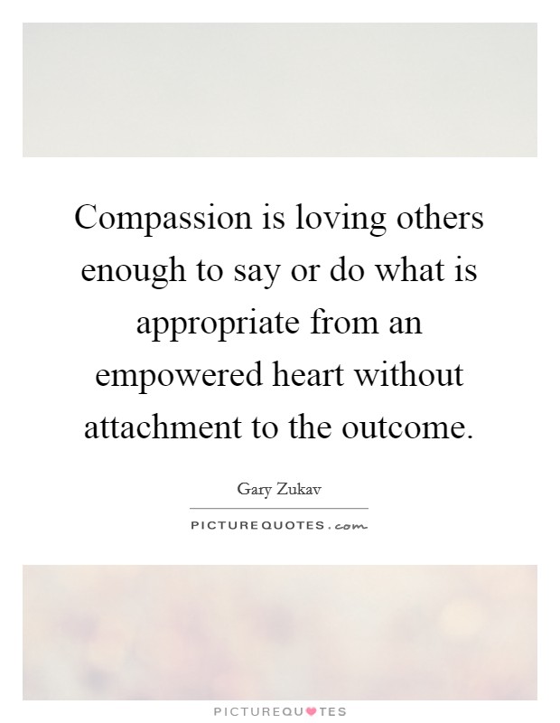 Compassion is loving others enough to say or do what is appropriate from an empowered heart without attachment to the outcome. Picture Quote #1