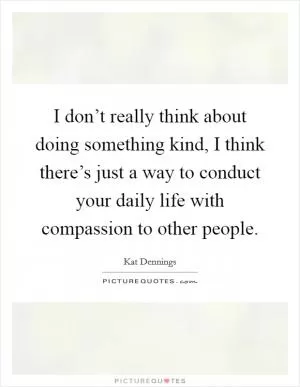 I don’t really think about doing something kind, I think there’s just a way to conduct your daily life with compassion to other people Picture Quote #1