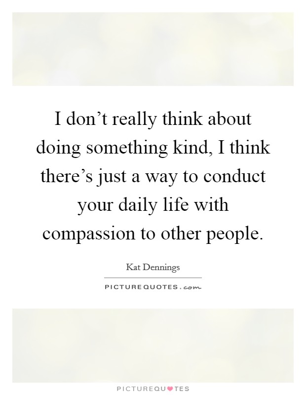 I don't really think about doing something kind, I think there's just a way to conduct your daily life with compassion to other people. Picture Quote #1