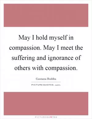 May I hold myself in compassion. May I meet the suffering and ignorance of others with compassion Picture Quote #1