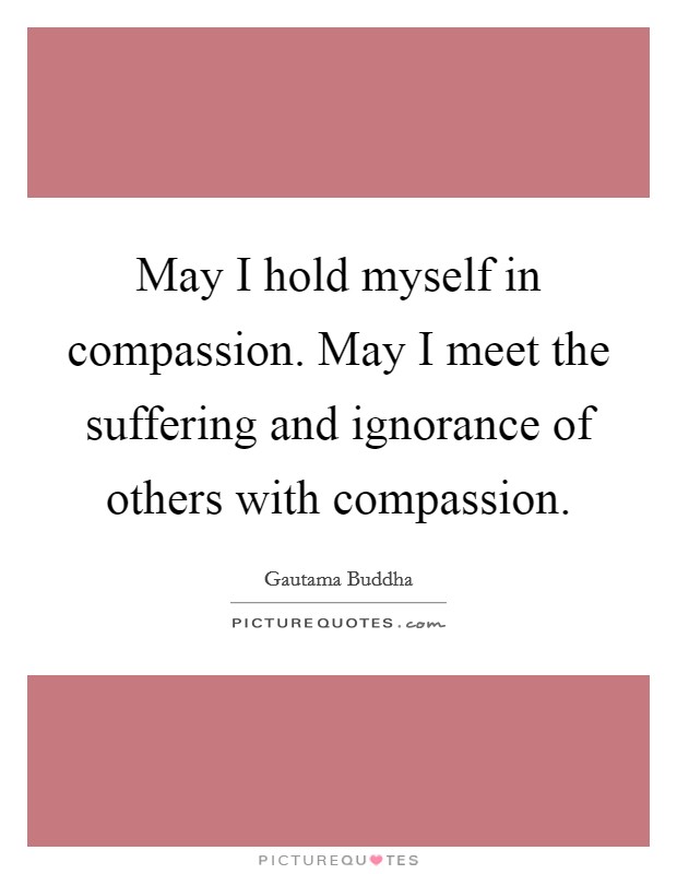 May I hold myself in compassion. May I meet the suffering and ignorance of others with compassion. Picture Quote #1