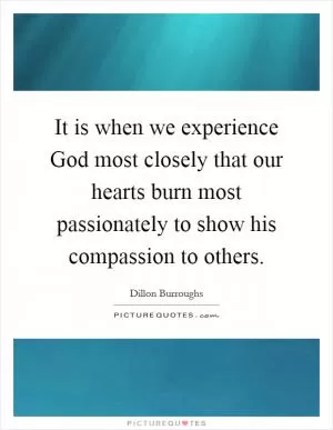 It is when we experience God most closely that our hearts burn most passionately to show his compassion to others Picture Quote #1