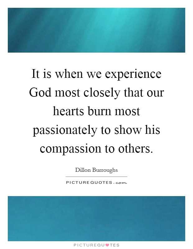 It is when we experience God most closely that our hearts burn most passionately to show his compassion to others. Picture Quote #1