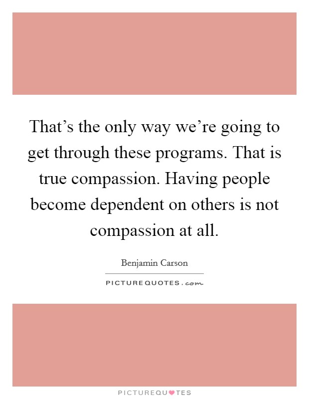 That's the only way we're going to get through these programs. That is true compassion. Having people become dependent on others is not compassion at all. Picture Quote #1