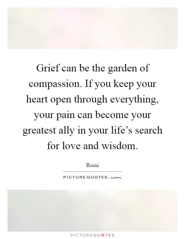 Grief can be the garden of compassion. If you keep your heart open through everything, your pain can become your greatest ally in your life's search for love and wisdom. Picture Quote #1