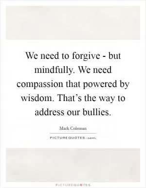 We need to forgive - but mindfully. We need compassion that powered by wisdom. That’s the way to address our bullies Picture Quote #1