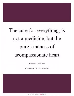 The cure for everything, is not a medicine, but the pure kindness of acompassionate heart Picture Quote #1