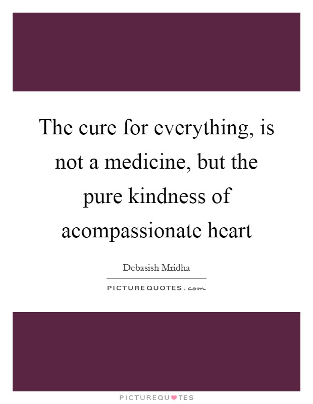 The cure for everything, is not a medicine, but the pure kindness of acompassionate heart Picture Quote #1